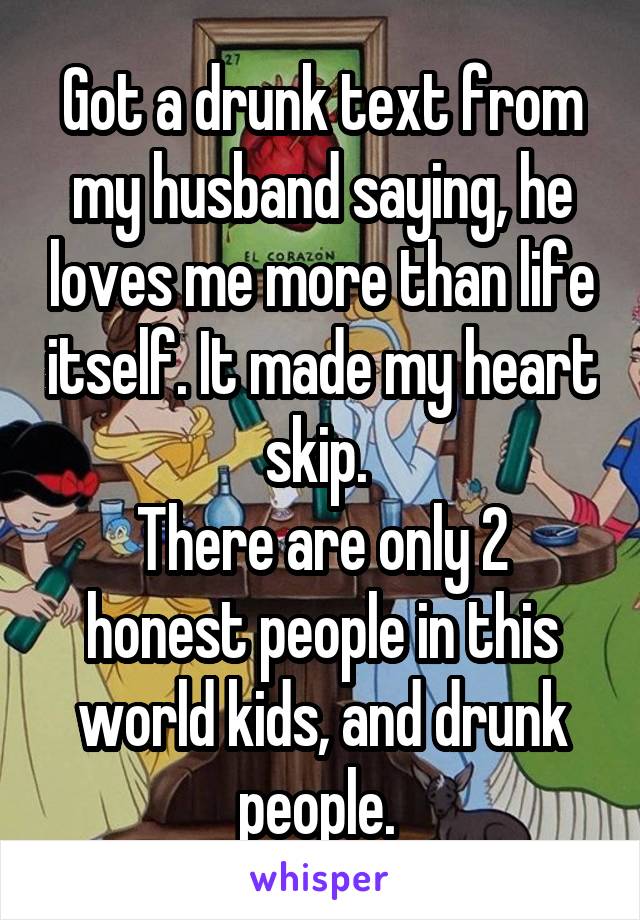 Got a drunk text from my husband saying, he loves me more than life itself. It made my heart skip. 
There are only 2 honest people in this world kids, and drunk people. 