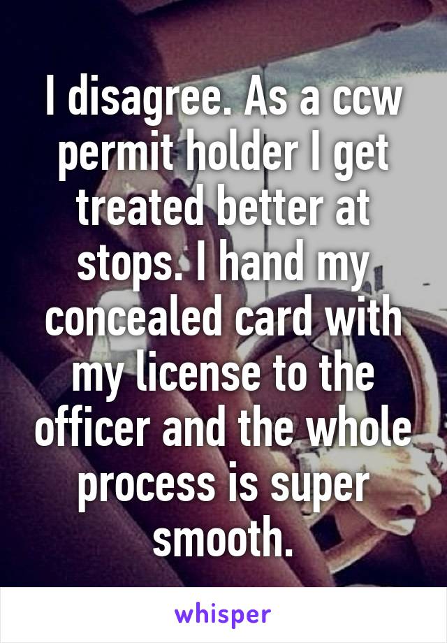 I disagree. As a ccw permit holder I get treated better at stops. I hand my concealed card with my license to the officer and the whole process is super smooth.