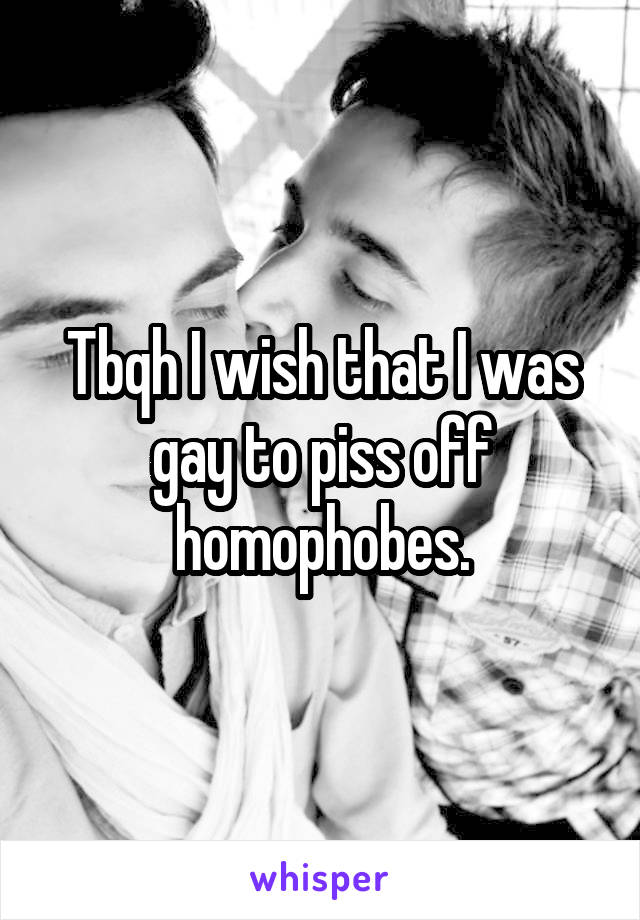 Tbqh I wish that I was gay to piss off homophobes.