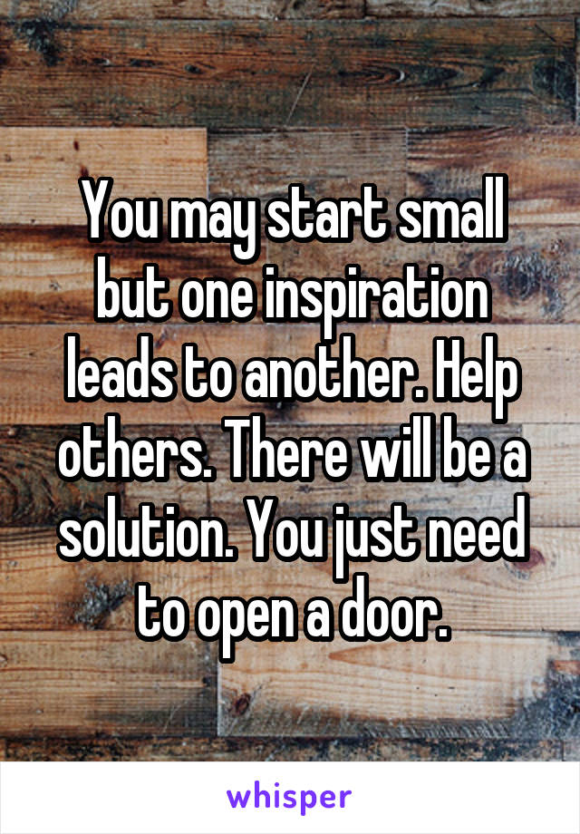 You may start small but one inspiration leads to another. Help others. There will be a solution. You just need to open a door.