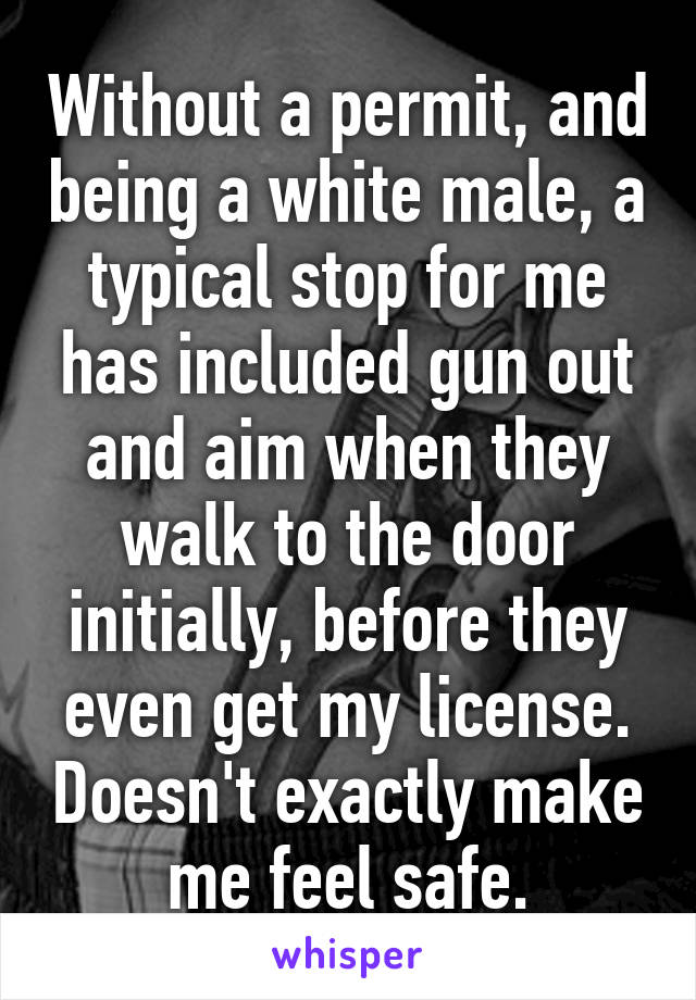 Without a permit, and being a white male, a typical stop for me has included gun out and aim when they walk to the door initially, before they even get my license. Doesn't exactly make me feel safe.