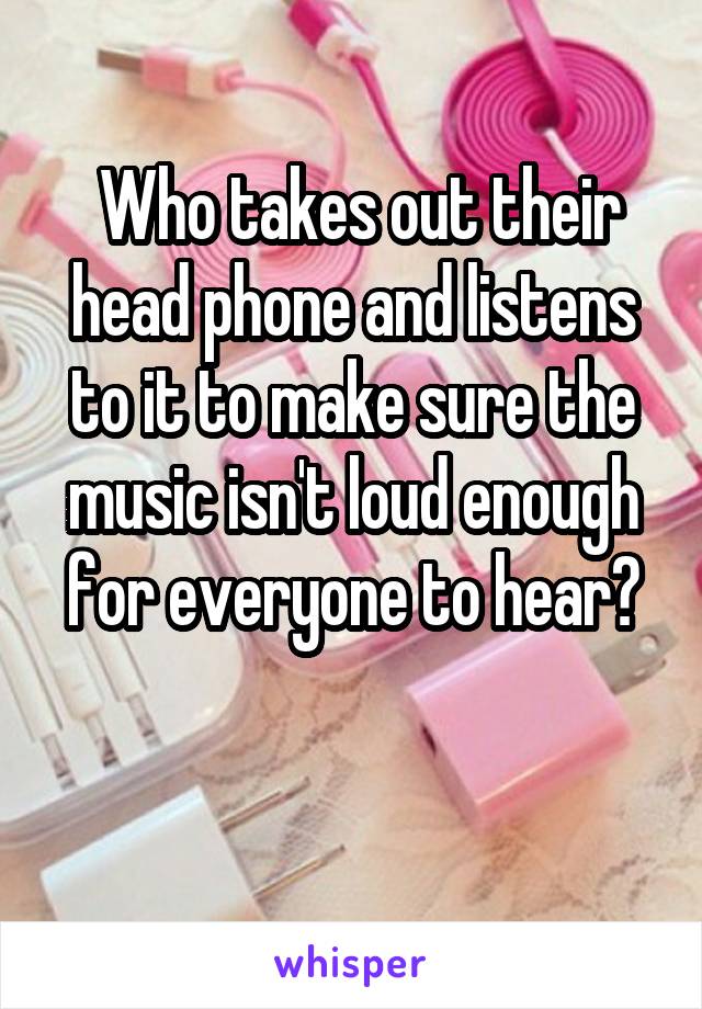  Who takes out their head phone and listens to it to make sure the music isn't loud enough for everyone to hear?


