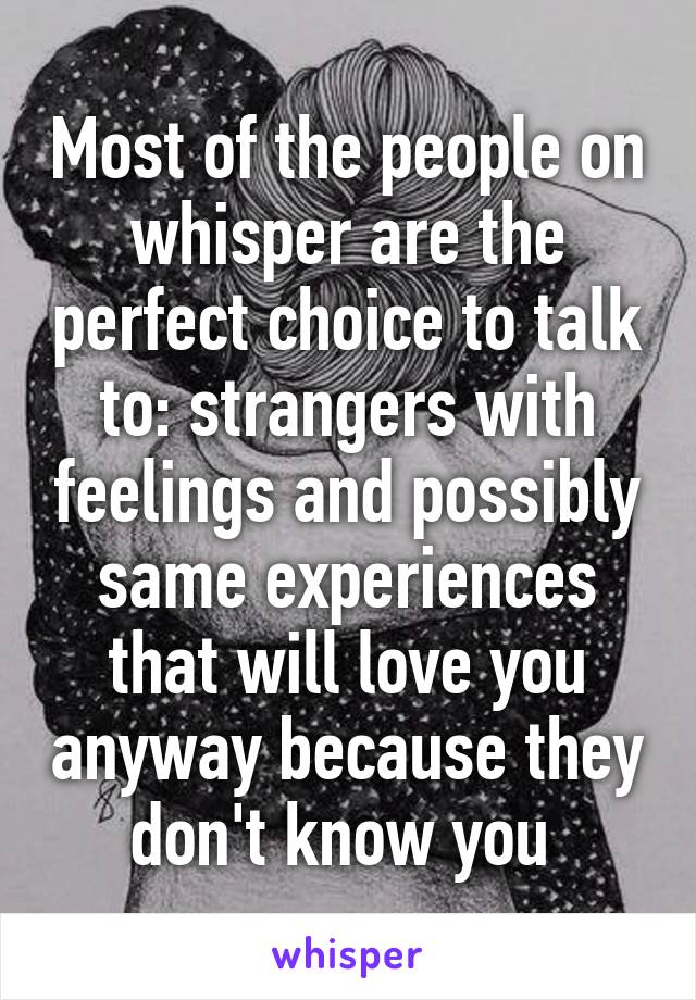 Most of the people on whisper are the perfect choice to talk to: strangers with feelings and possibly same experiences that will love you anyway because they don't know you 