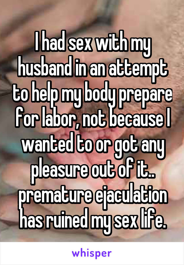 I had sex with my husband in an attempt to help my body prepare for labor, not because I wanted to or got any pleasure out of it.. premature ejaculation has ruined my sex life.