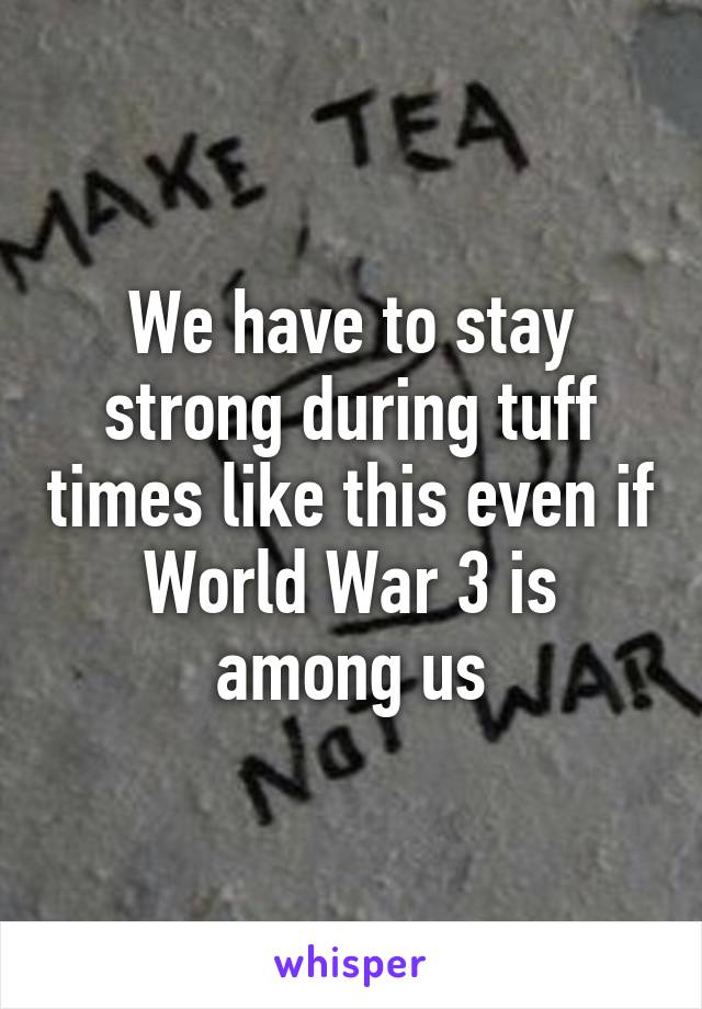 We have to stay strong during tuff times like this even if World War 3 is among us