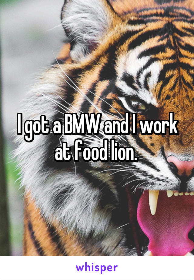 I got a BMW and I work at food lion. 