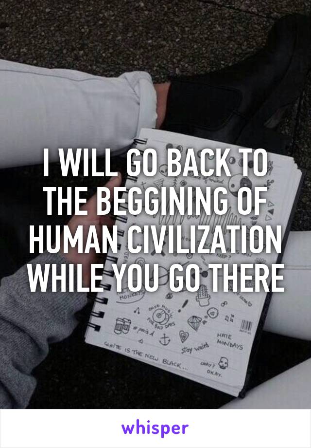 I WILL GO BACK TO THE BEGGINING OF HUMAN CIVILIZATION WHILE YOU GO THERE