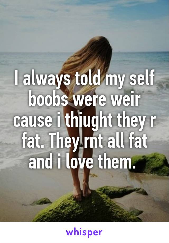 I always told my self boobs were weir cause i thiught they r fat. They rnt all fat and i love them. 