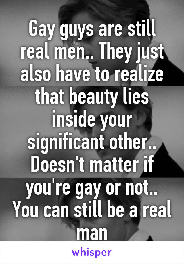 Gay guys are still real men.. They just also have to realize that beauty lies inside your significant other.. Doesn't matter if you're gay or not.. You can still be a real man