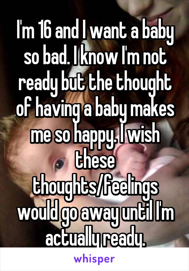 I'm 16 and I want a baby so bad. I know I'm not ready but the thought of having a baby makes me so happy. I wish these thoughts/feelings would go away until I'm actually ready.