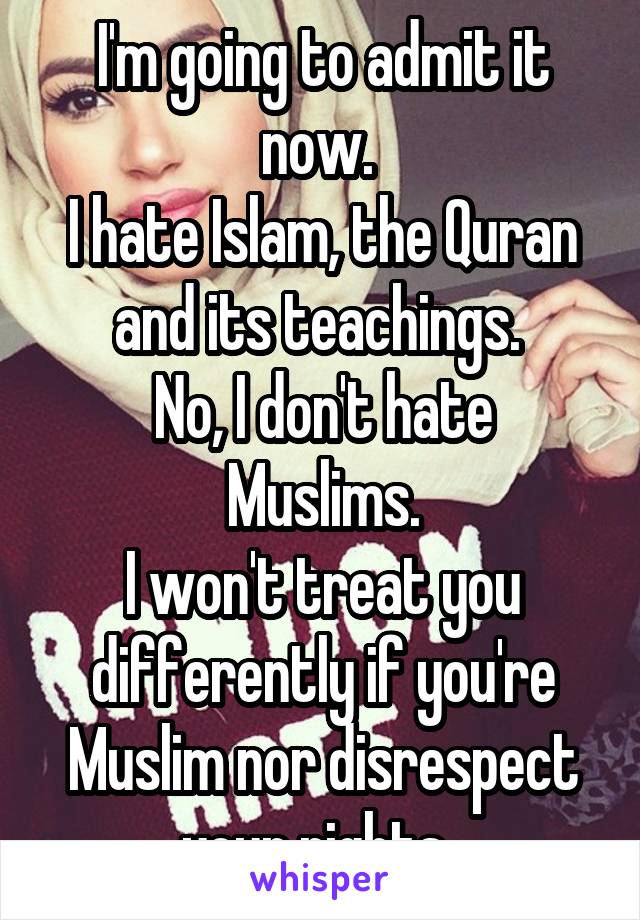 I'm going to admit it now. 
I hate Islam, the Quran and its teachings. 
No, I don't hate Muslims.
I won't treat you differently if you're Muslim nor disrespect your rights. 