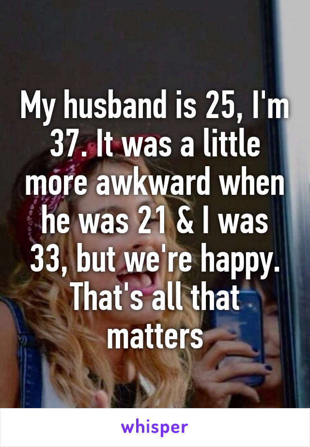 My husband is 25, I'm 37. It was a little more awkward when he was 21 & I was 33, but we're happy.
That's all that matters