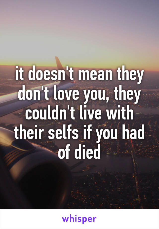 it doesn't mean they don't love you, they couldn't live with their selfs if you had of died