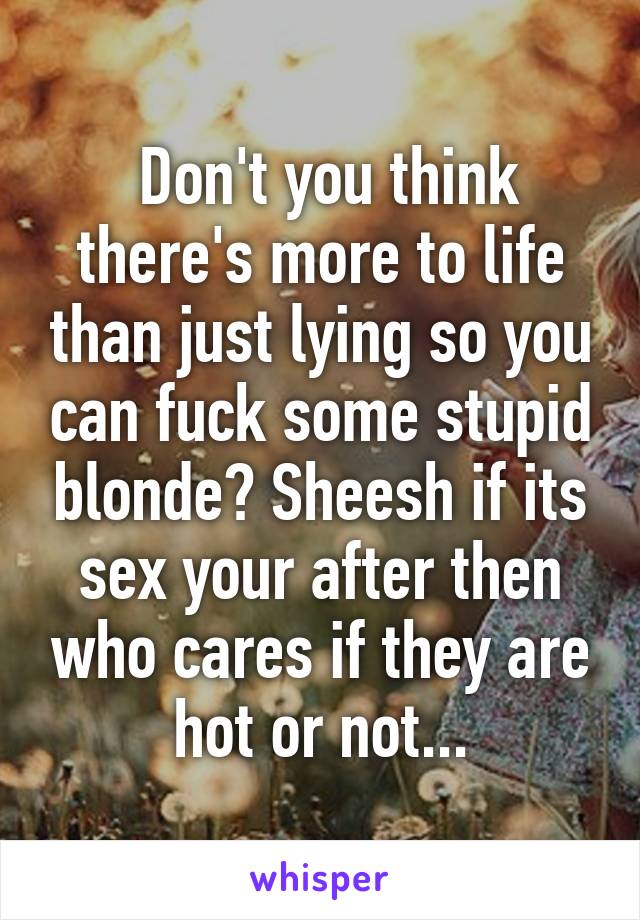  Don't you think there's more to life than just lying so you can fuck some stupid blonde? Sheesh if its sex your after then who cares if they are hot or not...