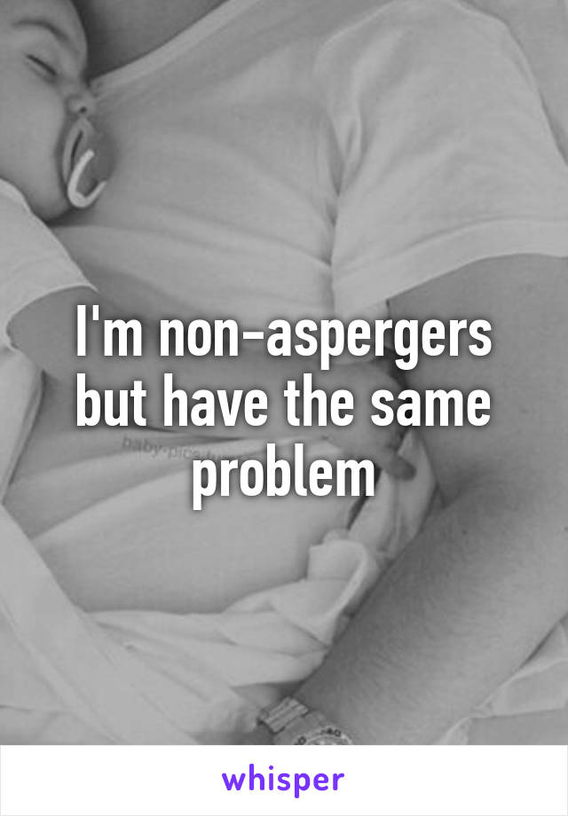 I'm non-aspergers but have the same problem