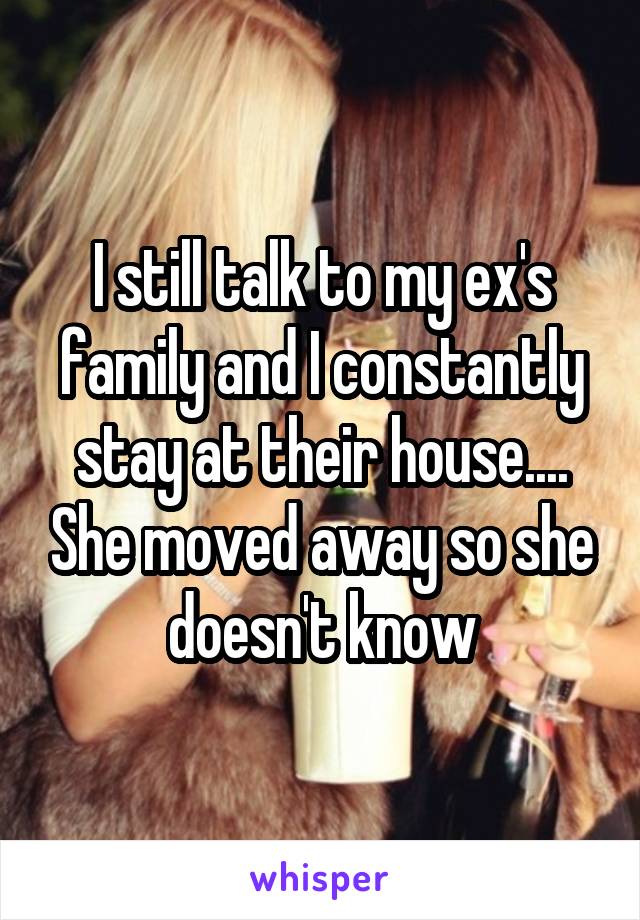 I still talk to my ex's family and I constantly stay at their house.... She moved away so she doesn't know