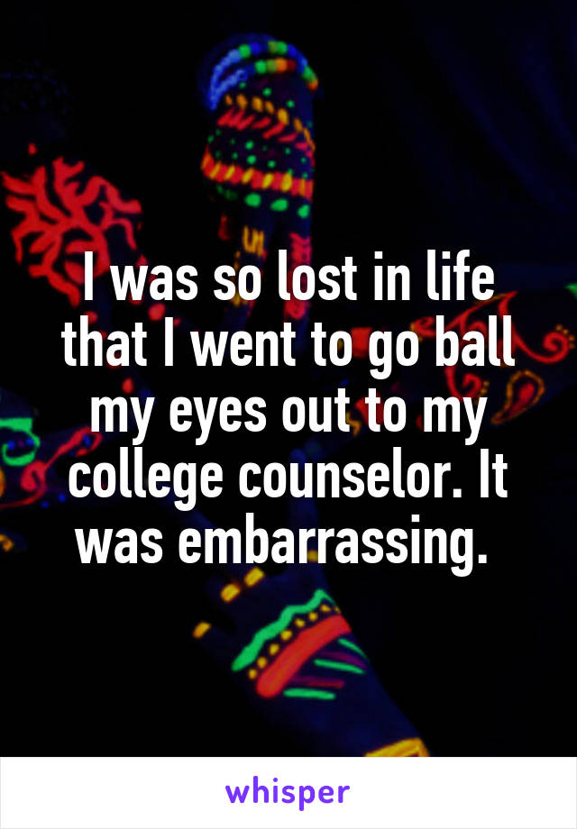 I was so lost in life that I went to go ball my eyes out to my college counselor. It was embarrassing. 