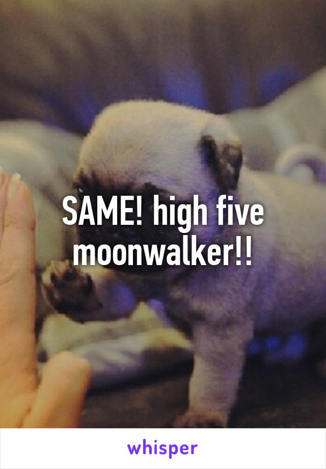 SAME! high five moonwalker!!