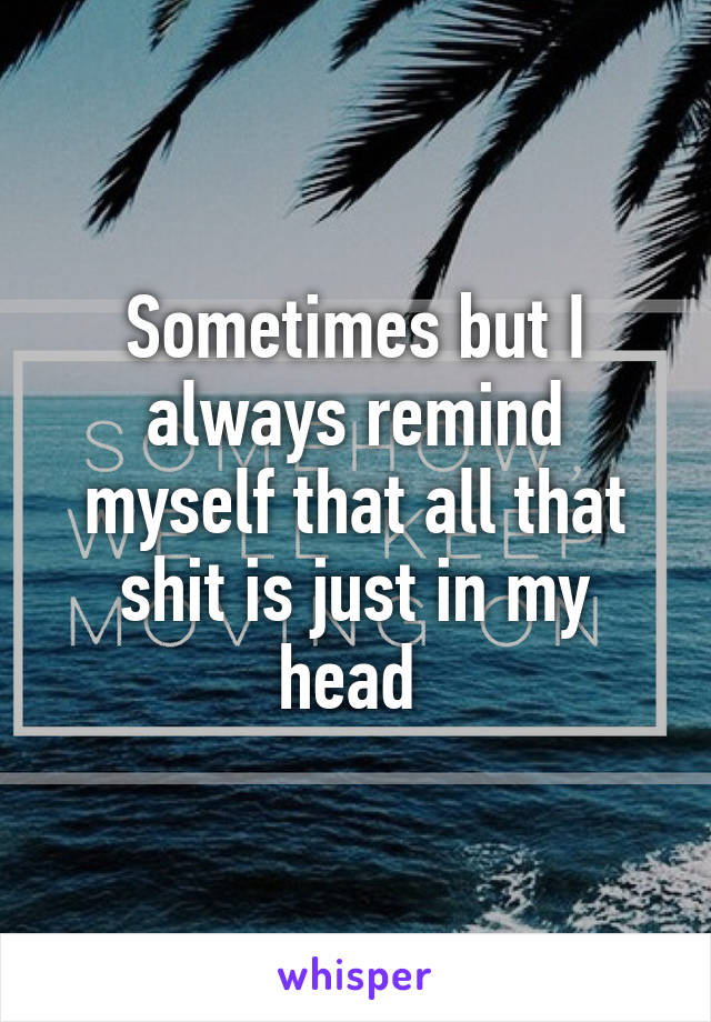 Sometimes but I always remind myself that all that shit is just in my head 