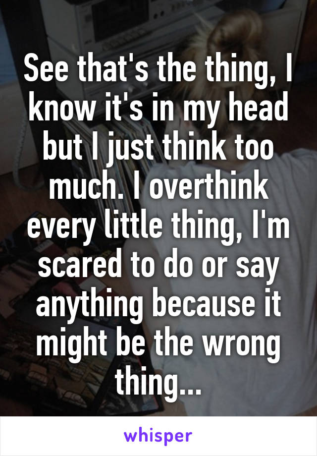 See that's the thing, I know it's in my head but I just think too much. I overthink every little thing, I'm scared to do or say anything because it might be the wrong thing...