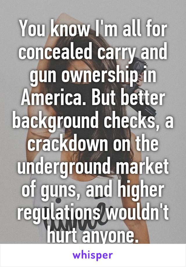 You know I'm all for concealed carry and gun ownership in America. But better background checks, a crackdown on the underground market of guns, and higher regulations wouldn't hurt anyone.