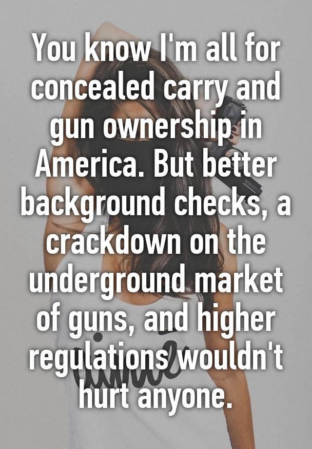 You know I'm all for concealed carry and gun ownership in America. But better background checks, a crackdown on the underground market of guns, and higher regulations wouldn't hurt anyone.