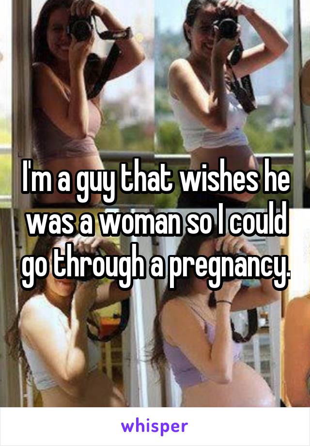 I'm a guy that wishes he was a woman so I could go through a pregnancy.
