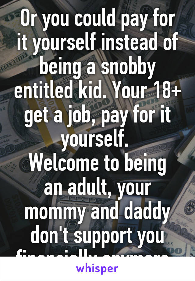 Or you could pay for it yourself instead of being a snobby entitled kid. Your 18+ get a job, pay for it yourself. 
Welcome to being an adult, your mommy and daddy don't support you financially anymore. 