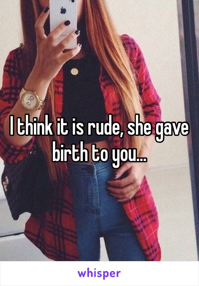 I think it is rude, she gave birth to you...