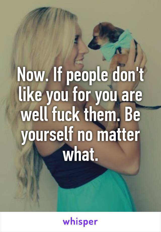 Now. If people don't like you for you are well fuck them. Be yourself no matter what.