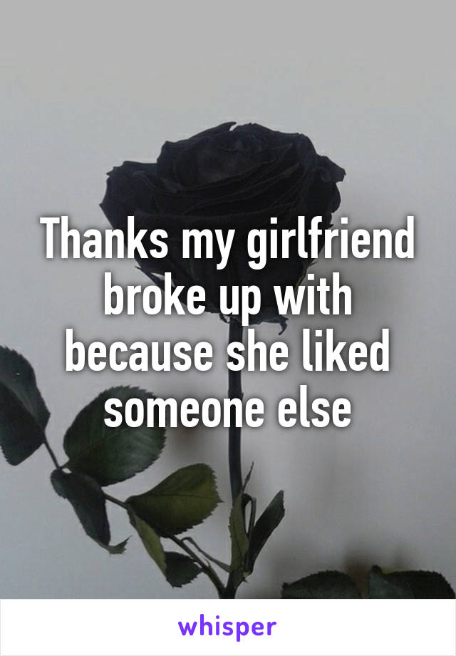 Thanks my girlfriend broke up with because she liked someone else