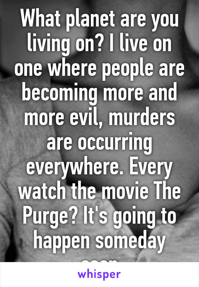 What planet are you living on? I live on one where people are becoming more and more evil, murders are occurring everywhere. Every watch the movie The Purge? It's going to happen someday soon