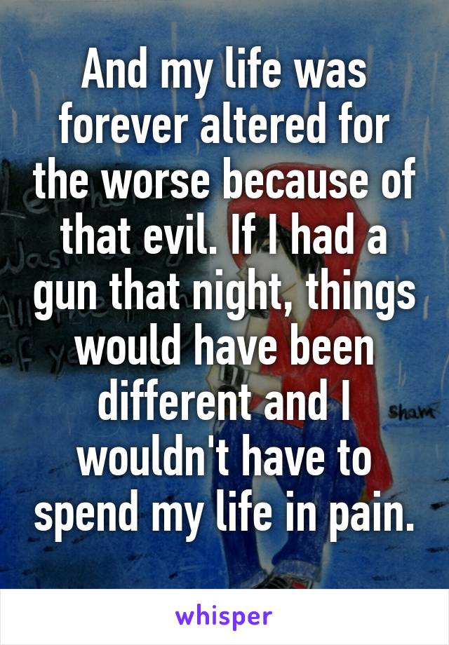 And my life was forever altered for the worse because of that evil. If I had a gun that night, things would have been different and I wouldn't have to spend my life in pain. 