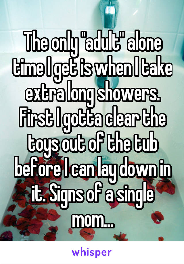 The only "adult" alone time I get is when I take extra long showers. First I gotta clear the toys out of the tub before I can lay down in it. Signs of a single mom...