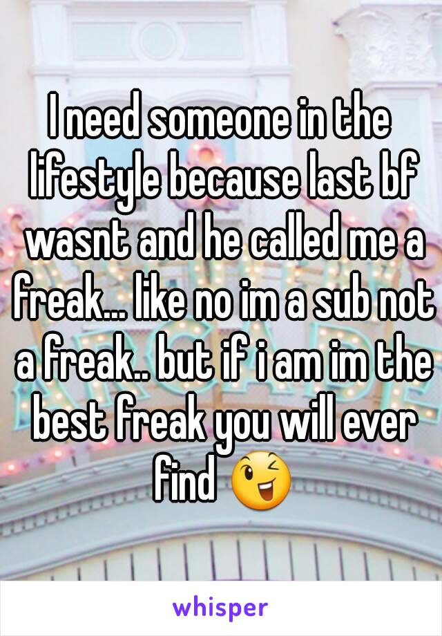 I need someone in the lifestyle because last bf wasnt and he called me a freak... like no im a sub not a freak.. but if i am im the best freak you will ever find 😉