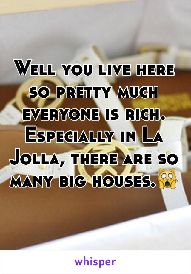 Well you live here so pretty much everyone is rich. Especially in La Jolla, there are so many big houses.🙀