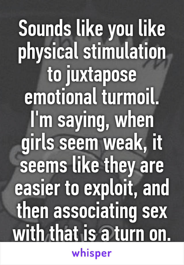 Sounds like you like physical stimulation to juxtapose emotional turmoil. I'm saying, when girls seem weak, it seems like they are easier to exploit, and then associating sex with that is a turn on.