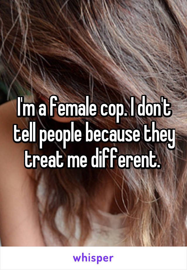 I'm a female cop. I don't tell people because they treat me different. 