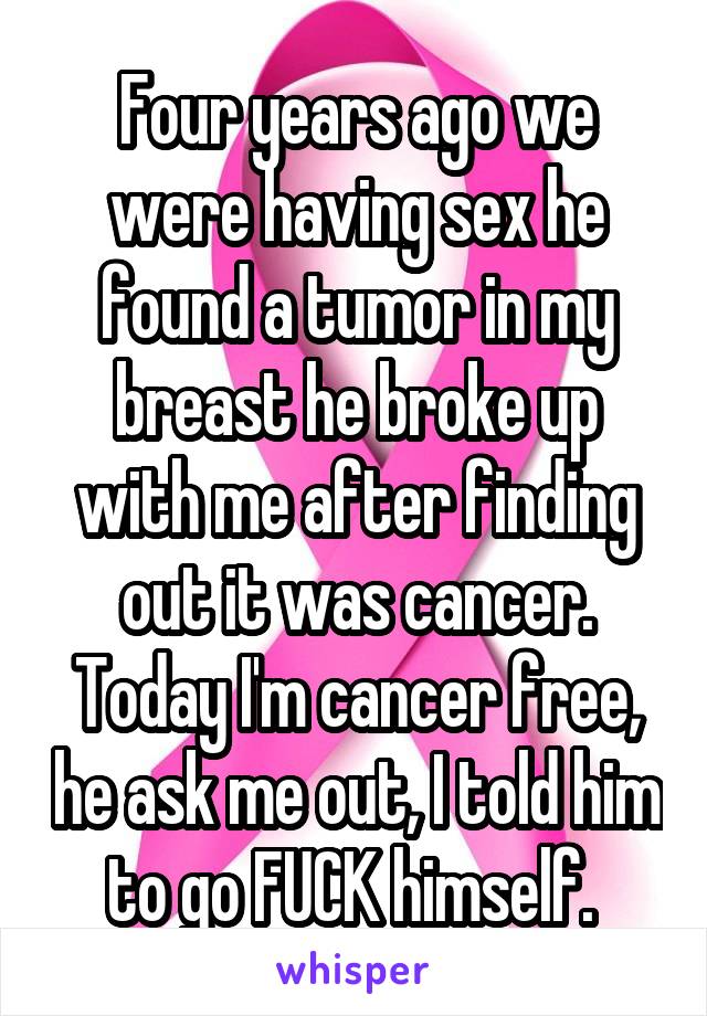 Four years ago we were having sex he found a tumor in my breast he broke up with me after finding out it was cancer. Today I'm cancer free, he ask me out, I told him to go FUCK himself. 