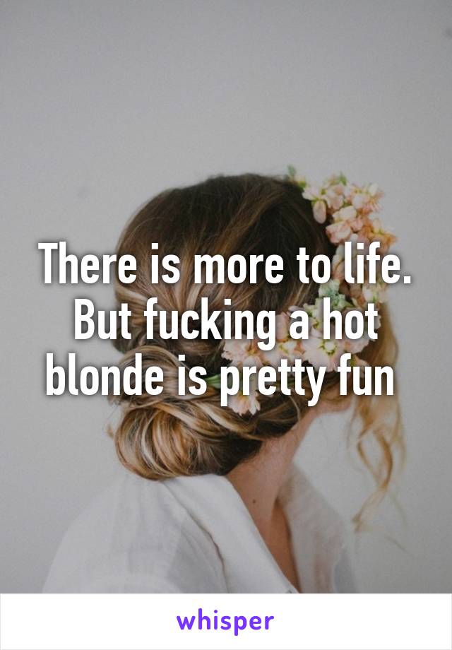 There is more to life. But fucking a hot blonde is pretty fun 