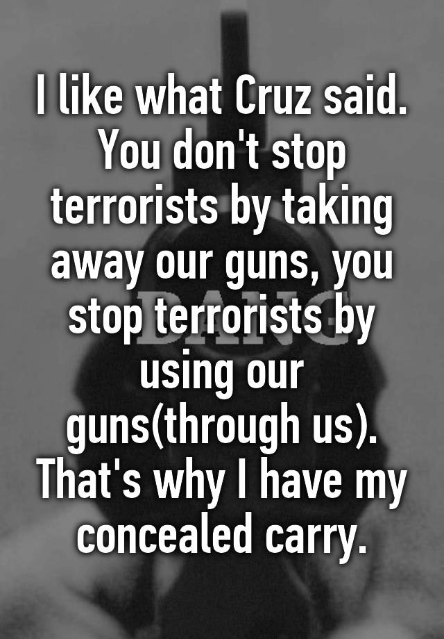 I like what Cruz said. You don't stop terrorists by taking away our guns, you stop terrorists by using our guns(through us). That's why I have my concealed carry.