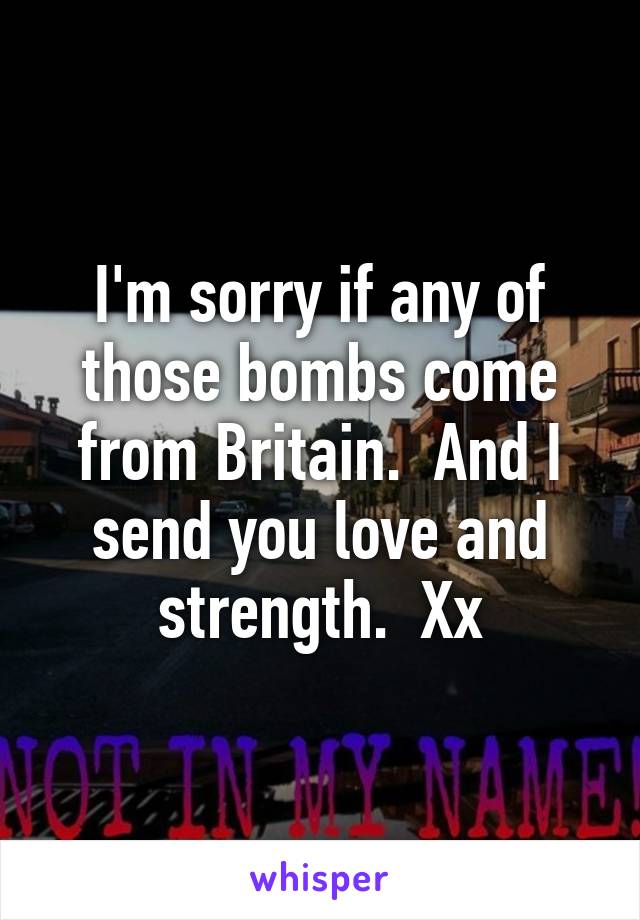 I'm sorry if any of those bombs come from Britain.  And I send you love and strength.  Xx