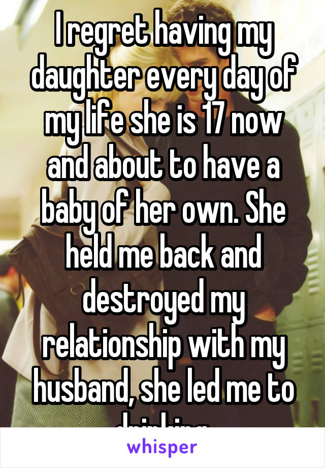 I regret having my daughter every day of my life she is 17 now and about to have a baby of her own. She held me back and destroyed my relationship with my husband, she led me to drinking.