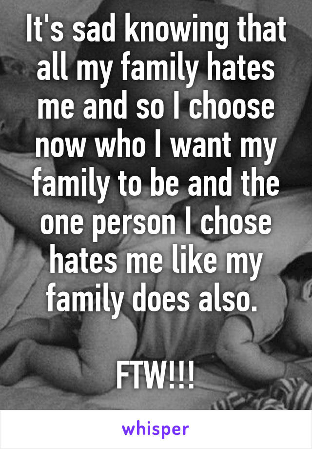 It's sad knowing that all my family hates me and so I choose now who I want my family to be and the one person I chose hates me like my family does also. 

FTW!!!
