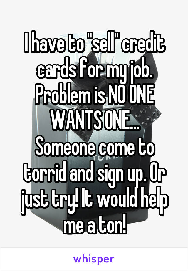 I have to "sell" credit cards for my job. Problem is NO ONE WANTS ONE...
Someone come to torrid and sign up. Or just try! It would help me a ton!