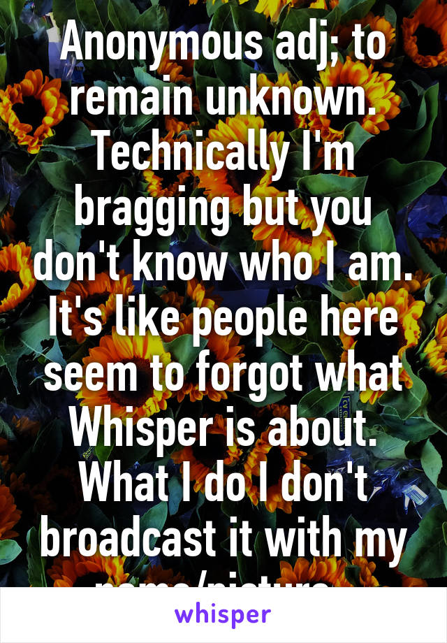 Anonymous adj; to remain unknown. Technically I'm bragging but you don't know who I am. It's like people here seem to forgot what Whisper is about. What I do I don't broadcast it with my name/picture. 