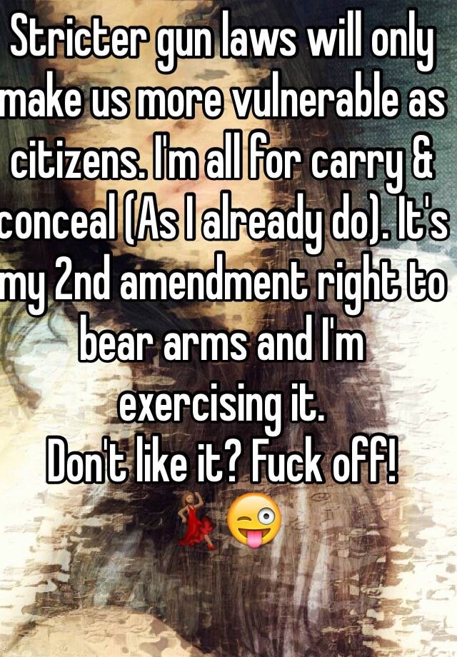 Stricter gun laws will only make us more vulnerable as citizens. I'm all for carry & conceal (As I already do). It's my 2nd amendment right to bear arms and I'm exercising it.
Don't like it? Fuck off! 
💃🏽😜