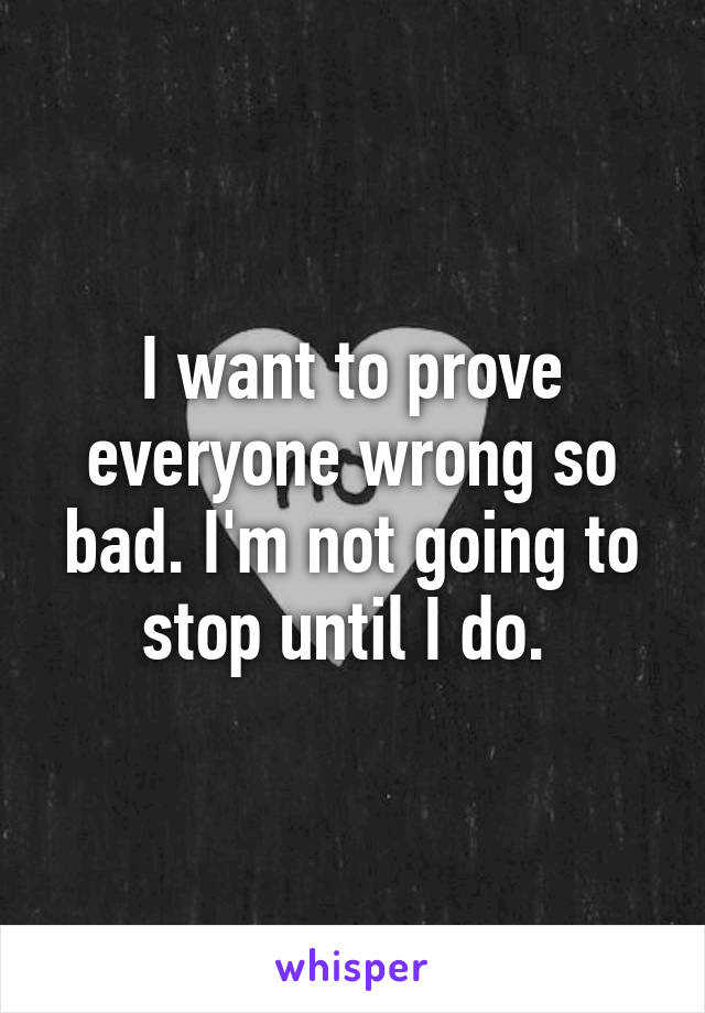 I want to prove everyone wrong so bad. I'm not going to stop until I do. 