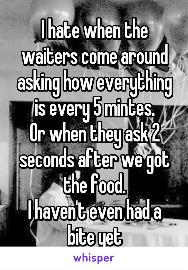 I hate when the waiters come around asking how everything is every 5 mintes.
Or when they ask 2 seconds after we got the food.
I haven't even had a bite yet
