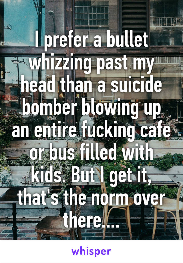 I prefer a bullet whizzing past my head than a suicide bomber blowing up an entire fucking cafe or bus filled with kids. But I get it, that's the norm over there....